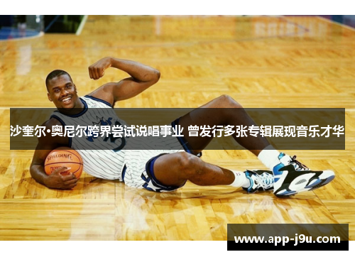 沙奎尔·奥尼尔跨界尝试说唱事业 曾发行多张专辑展现音乐才华