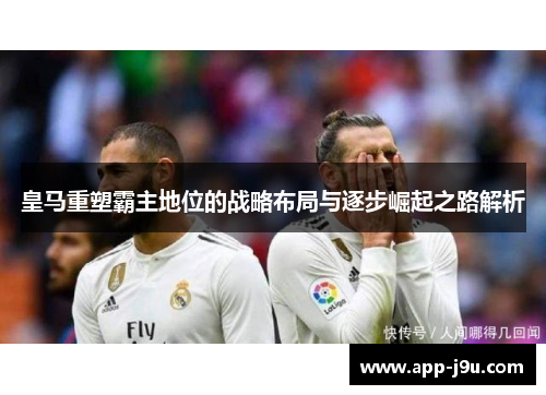 皇马重塑霸主地位的战略布局与逐步崛起之路解析 皇马重塑霸主地位的战略布局与逐步崛起之路解析