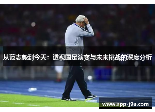 从范志毅到今天：透视国足演变与未来挑战的深度分析