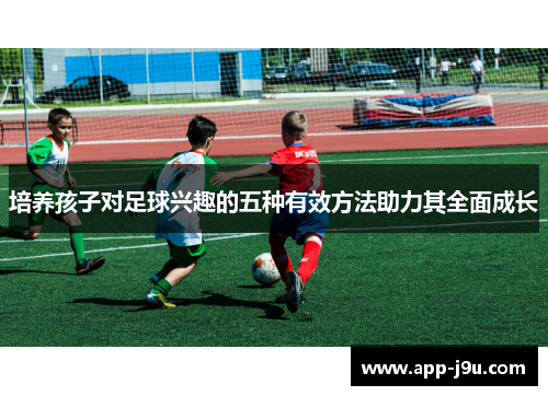 培养孩子对足球兴趣的五种有效方法助力其全面成长
