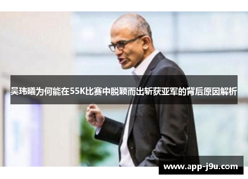 吴玮曦为何能在55K比赛中脱颖而出斩获亚军的背后原因解析 吴玮曦为何能在55K比赛中脱颖而出斩获亚军的背后原因解析