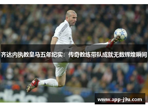 齐达内执教皇马五年纪实：传奇教练带队成就无数辉煌瞬间