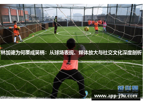 林加德为何屡成笑柄：从球场表现、媒体放大与社交文化深度剖析